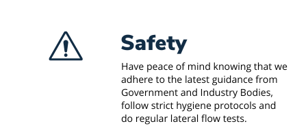 Triangle with exclamation mark and the text Safety - have peace of mind knowing that we adhere to the latest guidance from Government and Industry bodies, follow strict hygiene protocols and do regular lateral flow tests